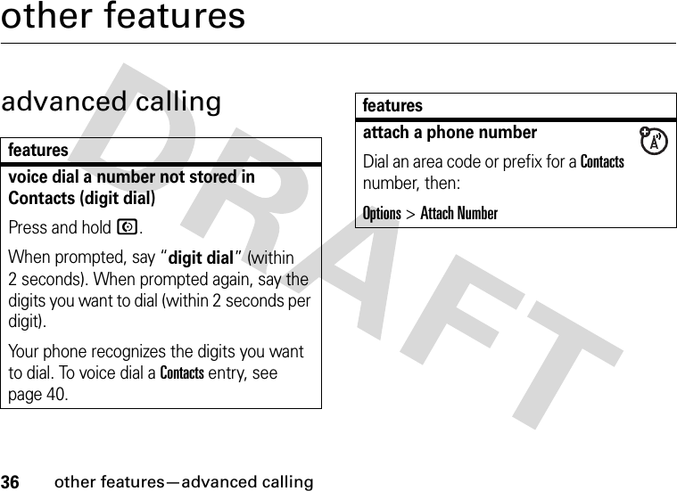 36other features—advanced callingother featuresadvanced callingfeaturesvoice dial a number not stored in Contacts (digit dial)Press and hold N.When prompted, say “digit dial” (within 2 seconds). When prompted again, say the digits you want to dial (within 2 seconds per digit).Your phone recognizes the digits you want to dial. To voice dial a Contacts entry, see page 40.attach a phone numberDial an area code or prefix for a Contacts number, then:Options &gt;Attach Numberfeatures