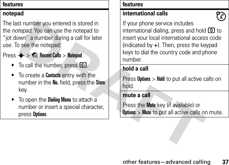 other features—advanced calling37notepadThe last number you entered is stored in the notepad. You can use the notepad to “jot down” a number during a call for later use. To see the notepad:Press s&gt;sRecent Calls &gt;Notepad.•To call the number, press N.•To create a Contacts entry with the number in the No. field, press the Store key.•To open the Dialing Menu to attach a number or insert a special character, press Options.featuresinternational callsIf your phone service includes international dialing, press and hold 0 to insert your local international access code (indicated by +). Then, press the keypad keys to dial the country code and phone number.hold a callPress Options&gt;Hold to put all active calls on hold.mute a callPress the Mute key (if available) or Options&gt;Mute to put all active calls on mute.features