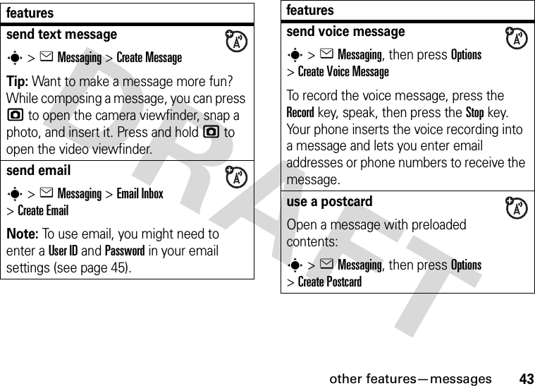 other features—messages43featuressend text messages&gt;eMessaging &gt;Create MessageTip: Want to make a message more fun? While composing a message, you can press j to open the camera viewfinder, snap a photo, and insert it. Press and hold j to open the video viewfinder.send emails&gt;eMessaging &gt;Email Inbox &gt;Create EmailNote: To use email, you might need to enter a User ID and Password in your email settings (see page 45).send voice messages&gt;eMessaging, then press Options &gt;Create Voice MessageTo record the voice message, press the Record key, speak, then press the Stop key. Your phone inserts the voice recording into a message and lets you enter email addresses or phone numbers to receive the message. use a postcardOpen a message with preloaded contents: s&gt;eMessaging, then press Options &gt;Create Postcardfeatures