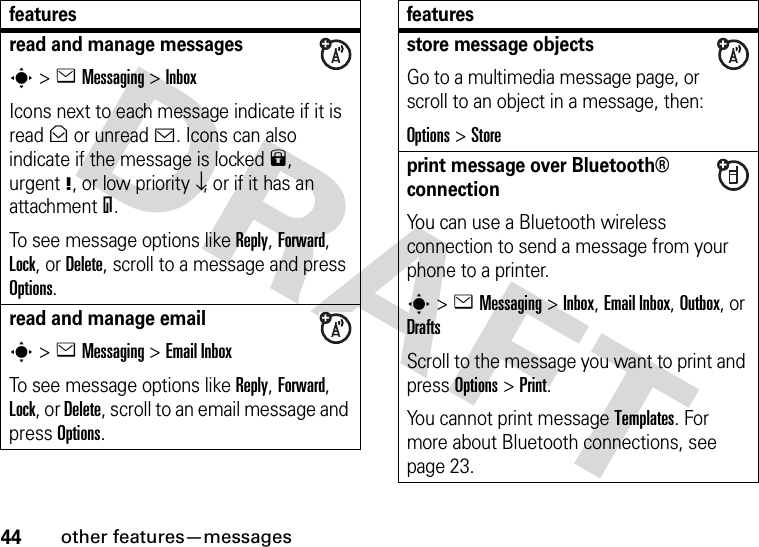 44other features—messagesread and manage messagess&gt;eMessaging &gt;InboxIcons next to each message indicate if it is read&gt; or unread&lt;. Icons can also indicate if the message is locked9, urgent!, or low priority↓, or if it has an attachment=.To see message options like Reply, Forward, Lock, or Delete, scroll to a message and press Options.read and manage emails&gt;eMessaging &gt;Email InboxTo see message options like Reply, Forward, Lock, or Delete, scroll to an email message and press Options.featuresstore message objectsGo to a multimedia message page, or scroll to an object in a message, then:Options&gt;Storeprint message over Bluetooth® connectionYou can use a Bluetooth wireless connection to send a message from your phone to a printer.s&gt;eMessaging&gt; Inbox, Email Inbox, Outbox, or DraftsScroll to the message you want to print and press Options&gt;Print.You cannot print message Templates. For more about Bluetooth connections, see page 23.features