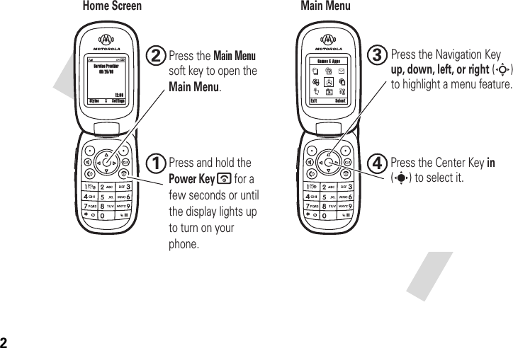2 Home ScreenMain Menu12:00Exit Select Games &amp; AppsService Provider08/25/06Styles Settingsu1Press the Main Menusoft key to open the Main Menu.2Press the Center Key in(s) to select it.Press the Navigation Key up, down, left, or right (S)to highlight a menu feature.34Press and hold the Power Key       for a few seconds or until the display lights up to turn on your phone.
