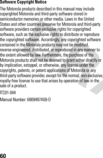 60Software Copyright Notice The Motorola products described in this manual may include copyrighted Motorola and third-party software stored in semiconductor memories or other media. Laws in the United States and other countries preserve for Motorola and third-party software providers certain exclusive rights for copyrighted software, such as the exclusive rights to distribute or reproduce the copyrighted software. Accordingly, any copyrighted software contained in the Motorola products may not be modified, reverse-engineered, distributed, or reproduced in any manner to the extent allowed by law. Furthermore, the purchase of the Motorola products shall not be deemed to grant either directly or by implication, estoppel, or otherwise, any license under the copyrights, patents, or patent applications of Motorola or any third-party software provider, except for the normal, non-exclusive, royalty-free license to use that arises by operation of law in the sale of a product.ITC01-044Manual Number: 6809497A59-O