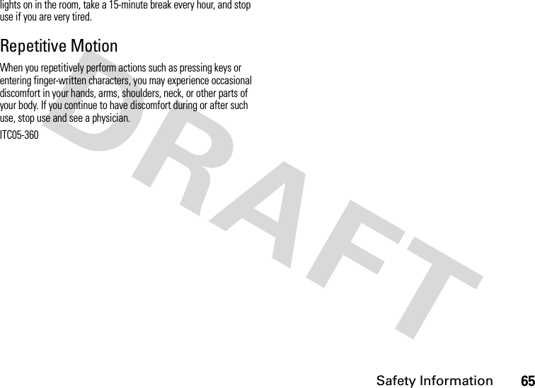 Safety Information65lights on in the room, take a 15-minute break every hour, and stop use if you are very tired.Repetitive MotionWhen you repetitively perform actions such as pressing keys or entering finger-written characters, you may experience occasional discomfort in your hands, arms, shoulders, neck, or other parts of your body. If you continue to have discomfort during or after such use, stop use and see a physician.ITC05-360