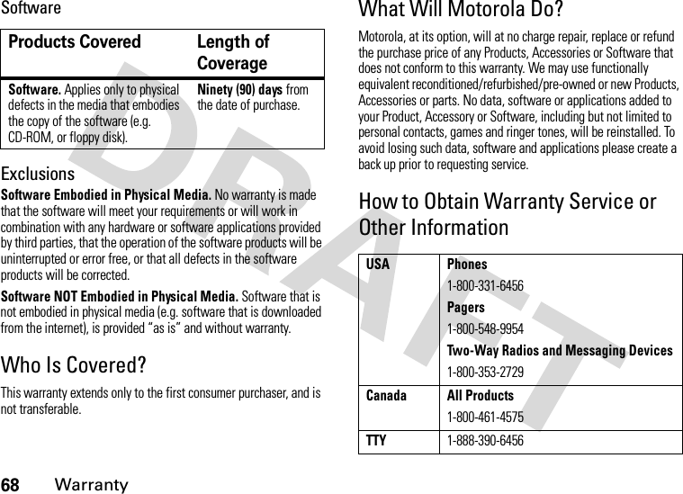 68WarrantySoftwareExclusionsSoftware Embodied in Physical Media. No warranty is made that the software will meet your requirements or will work in combination with any hardware or software applications provided by third parties, that the operation of the software products will be uninterrupted or error free, or that all defects in the software products will be corrected.Software NOT Embodied in Physical Media. Software that is not embodied in physical media (e.g. software that is downloaded from the internet), is provided “as is” and without warranty.Who Is Covered?This warranty extends only to the first consumer purchaser, and is not transferable.What Will Motorola Do?Motorola, at its option, will at no charge repair, replace or refund the purchase price of any Products, Accessories or Software that does not conform to this warranty. We may use functionally equivalent reconditioned/refurbished/pre-owned or new Products, Accessories or parts. No data, software or applications added to your Product, Accessory or Software, including but not limited to personal contacts, games and ringer tones, will be reinstalled. To avoid losing such data, software and applications please create a back up prior to requesting service.How to Obtain Warranty Service or Other InformationProducts Covered Length of CoverageSoftware. Applies only to physical defects in the media that embodies the copy of the software (e.g. CD-ROM, or floppy disk).Ninety (90) days from the date of purchase.USA Phones1-800-331-6456Pagers1-800-548-9954Two-Way Radios and Messaging Devices1-800-353-2729Canada All Products1-800-461-4575TTY1-888-390-6456