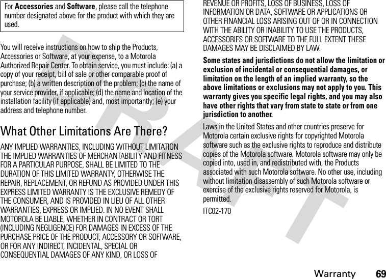 Warranty69You will receive instructions on how to ship the Products, Accessories or Software, at your expense, to a Motorola Authorized Repair Center. To obtain service, you must include: (a) a copy of your receipt, bill of sale or other comparable proof of purchase; (b) a written description of the problem; (c) the name of your service provider, if applicable; (d) the name and location of the installation facility (if applicable) and, most importantly; (e) your address and telephone number.What Other Limitations Are There?ANY IMPLIED WARRANTIES, INCLUDING WITHOUT LIMITATION THE IMPLIED WARRANTIES OF MERCHANTABILITY AND FITNESS FOR A PARTICULAR PURPOSE, SHALL BE LIMITED TO THE DURATION OF THIS LIMITED WARRANTY, OTHERWISE THE REPAIR, REPLACEMENT, OR REFUND AS PROVIDED UNDER THIS EXPRESS LIMITED WARRANTY IS THE EXCLUSIVE REMEDY OF THE CONSUMER, AND IS PROVIDED IN LIEU OF ALL OTHER WARRANTIES, EXPRESS OR IMPLIED. IN NO EVENT SHALL MOTOROLA BE LIABLE, WHETHER IN CONTRACT OR TORT (INCLUDING NEGLIGENCE) FOR DAMAGES IN EXCESS OF THE PURCHASE PRICE OF THE PRODUCT, ACCESSORY OR SOFTWARE, OR FOR ANY INDIRECT, INCIDENTAL, SPECIAL OR CONSEQUENTIAL DAMAGES OF ANY KIND, OR LOSS OF REVENUE OR PROFITS, LOSS OF BUSINESS, LOSS OF INFORMATION OR DATA, SOFTWARE OR APPLICATIONS OR OTHER FINANCIAL LOSS ARISING OUT OF OR IN CONNECTION WITH THE ABILITY OR INABILITY TO USE THE PRODUCTS, ACCESSORIES OR SOFTWARE TO THE FULL EXTENT THESE DAMAGES MAY BE DISCLAIMED BY LAW.Some states and jurisdictions do not allow the limitation or exclusion of incidental or consequential damages, or limitation on the length of an implied warranty, so the above limitations or exclusions may not apply to you. This warranty gives you specific legal rights, and you may also have other rights that vary from state to state or from one jurisdiction to another.Laws in the United States and other countries preserve for Motorola certain exclusive rights for copyrighted Motorola software such as the exclusive rights to reproduce and distribute copies of the Motorola software. Motorola software may only be copied into, used in, and redistributed with, the Products associated with such Motorola software. No other use, including without limitation disassembly of such Motorola software or exercise of the exclusive rights reserved for Motorola, is permitted.ITC02-170For Accessories and Software, please call the telephone number designated above for the product with which they are used.