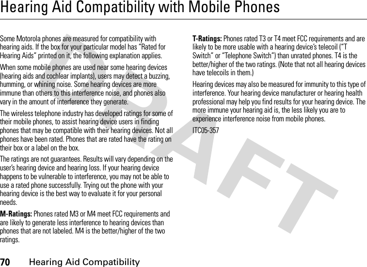 70Hearing Aid CompatibilityHearing Aid Compatibility with Mobile PhonesHearing Aid Compatibilit ySome Motorola phones are measured for compatibility with hearing aids. If the box for your particular model has “Rated for Hearing Aids” printed on it, the following explanation applies.When some mobile phones are used near some hearing devices (hearing aids and cochlear implants), users may detect a buzzing, humming, or whining noise. Some hearing devices are more immune than others to this interference noise, and phones also vary in the amount of interference they generate.The wireless telephone industry has developed ratings for some of their mobile phones, to assist hearing device users in finding phones that may be compatible with their hearing devices. Not all phones have been rated. Phones that are rated have the rating on their box or a label on the box.The ratings are not guarantees. Results will vary depending on the user’s hearing device and hearing loss. If your hearing device happens to be vulnerable to interference, you may not be able to use a rated phone successfully. Trying out the phone with your hearing device is the best way to evaluate it for your personal needs.M-Ratings: Phones rated M3 or M4 meet FCC requirements and are likely to generate less interference to hearing devices than phones that are not labeled. M4 is the better/higher of the two ratings.T-Ratings: Phones rated T3 or T4 meet FCC requirements and are likely to be more usable with a hearing device’s telecoil (“T Switch” or “Telephone Switch”) than unrated phones. T4 is the better/higher of the two ratings. (Note that not all hearing devices have telecoils in them.)Hearing devices may also be measured for immunity to this type of interference. Your hearing device manufacturer or hearing health professional may help you find results for your hearing device. The more immune your hearing aid is, the less likely you are to experience interference noise from mobile phones.ITC05-357