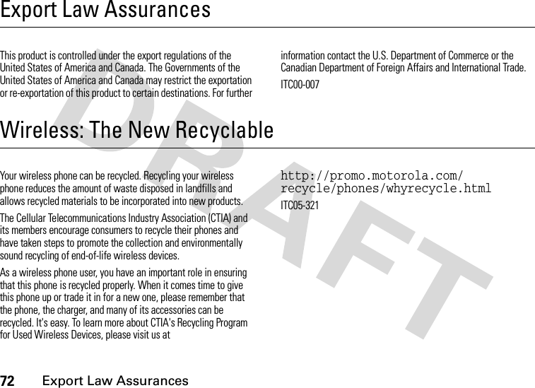 72Export Law AssurancesExport Law AssurancesExport Law AssurancesThis product is controlled under the export regulations of the United States of America and Canada. The Governments of the United States of America and Canada may restrict the exportation or re-exportation of this product to certain destinations. For further information contact the U.S. Department of Commerce or the Canadian Department of Foreign Affairs and International Trade.ITC00-007Wireless: The New RecyclableWireless: The New Recyclable Your wireless phone can be recycled. Recycling your wireless phone reduces the amount of waste disposed in landfills and allows recycled materials to be incorporated into new products.The Cellular Telecommunications Industry Association (CTIA) and its members encourage consumers to recycle their phones and have taken steps to promote the collection and environmentally sound recycling of end-of-life wireless devices.As a wireless phone user, you have an important role in ensuring that this phone is recycled properly. When it comes time to give this phone up or trade it in for a new one, please remember that the phone, the charger, and many of its accessories can be recycled. It&apos;s easy. To learn more about CTIA&apos;s Recycling Program for Used Wireless Devices, please visit us at http://promo.motorola.com/ recycle/phones/whyrecycle.htmlITC05-321