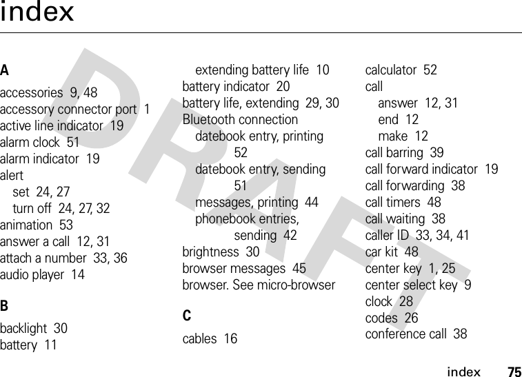 index75indexAaccessories  9, 48accessory connector port  1active line indicator  19alarm clock  51alarm indicator  19alertset  24, 27turn off  24, 27, 32animation  53answer a call  12, 31attach a number  33, 36audio player  14Bbacklight  30battery  11extending battery life  10battery indicator  20battery life, extending  29, 30Bluetooth connectiondatebook entry, printing  52datebook entry, sending  51messages, printing  44phonebook entries, sending  42brightness  30browser messages  45browser. See micro-browserCcables  16calculator  52callanswer  12, 31end  12make  12call barring  39call forward indicator  19call forwarding  38call timers  48call waiting  38caller ID  33, 34, 41car kit  48center key  1, 25center select key  9clock  28codes  26conference call  38