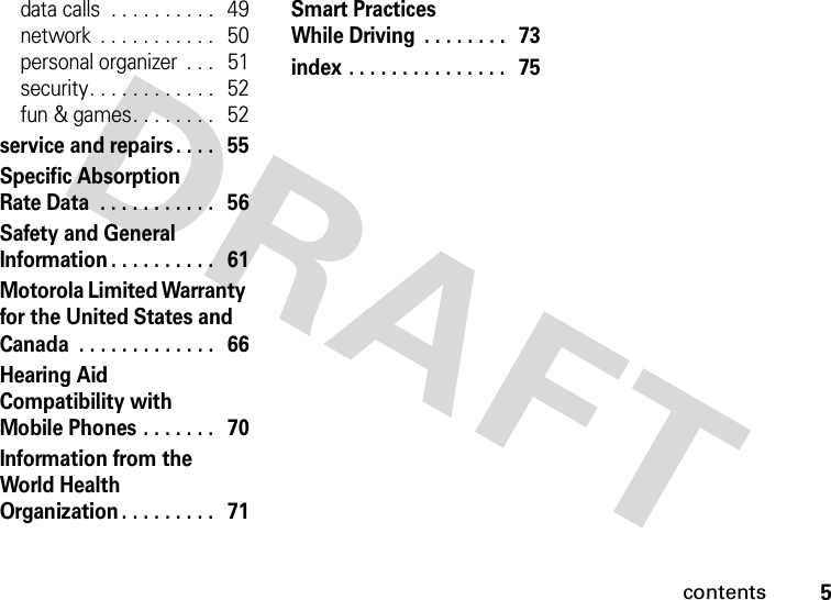 contents5data calls  . . . . . . . . . .   49network  . . . . . . . . . . .   50personal organizer  . . .   51security. . . . . . . . . . . .   52fun &amp; games. . . . . . . .   52service and repairs . . . .   55Specific Absorption Rate Data  . . . . . . . . . . .   56Safety and General Information . . . . . . . . . .   61Motorola Limited Warranty for the United States and Canada  . . . . . . . . . . . . .   66Hearing Aid Compatibility with Mobile Phones . . . . . . .   70Information from the World Health Organization . . . . . . . . .   71Smart Practices While Driving  . . . . . . . .  73index . . . . . . . . . . . . . . .   75