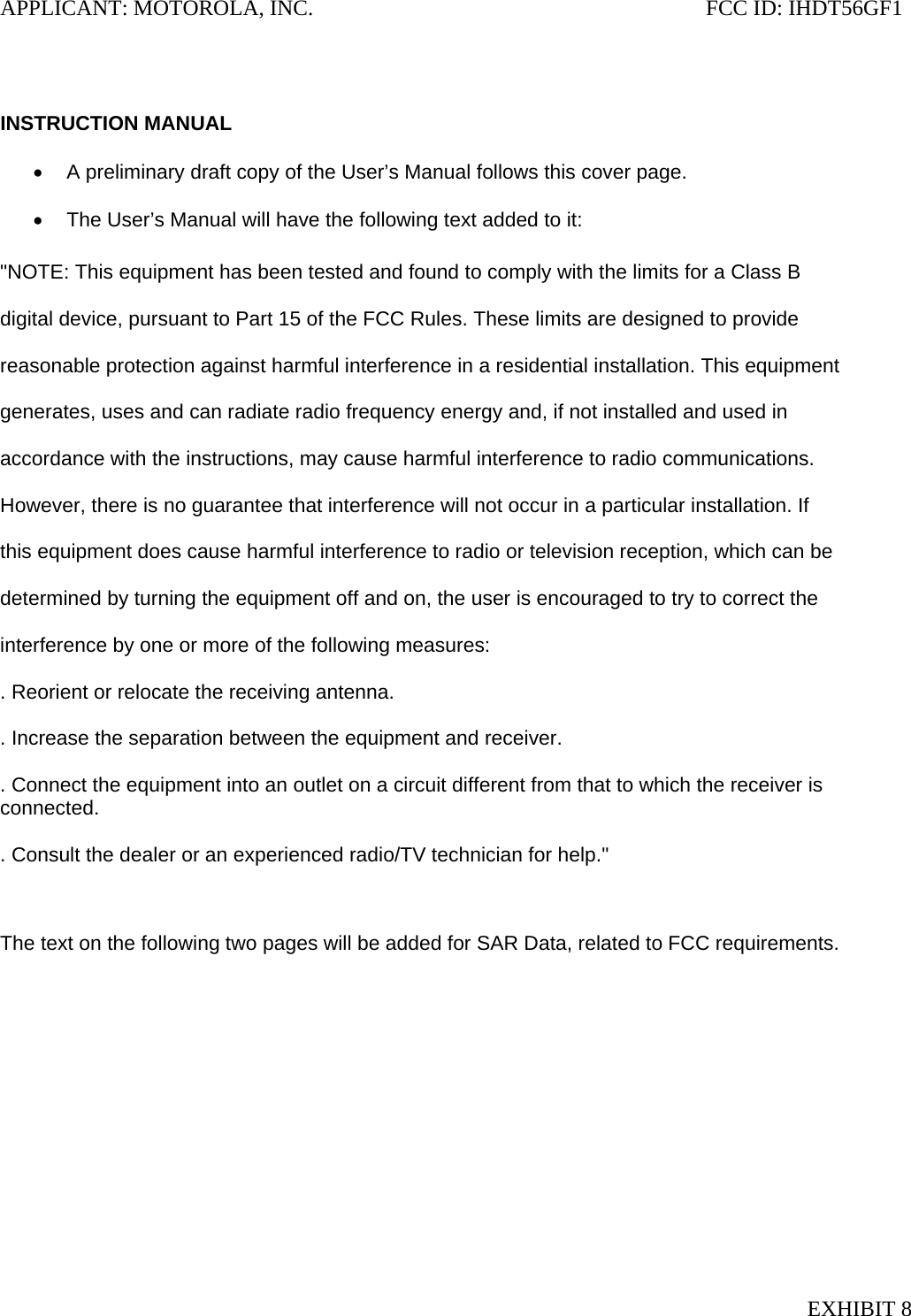 APPLICANT: MOTOROLA, INC.                                                                       FCC ID: IHDT56GF1   INSTRUCTION MANUAL  •  A preliminary draft copy of the User’s Manual follows this cover page.  •  The User’s Manual will have the following text added to it:  &quot;NOTE: This equipment has been tested and found to comply with the limits for a Class B  digital device, pursuant to Part 15 of the FCC Rules. These limits are designed to provide  reasonable protection against harmful interference in a residential installation. This equipment  generates, uses and can radiate radio frequency energy and, if not installed and used in  accordance with the instructions, may cause harmful interference to radio communications.  However, there is no guarantee that interference will not occur in a particular installation. If  this equipment does cause harmful interference to radio or television reception, which can be  determined by turning the equipment off and on, the user is encouraged to try to correct the  interference by one or more of the following measures:  . Reorient or relocate the receiving antenna.  . Increase the separation between the equipment and receiver.  . Connect the equipment into an outlet on a circuit different from that to which the receiver is connected.  . Consult the dealer or an experienced radio/TV technician for help.&quot;   The text on the following two pages will be added for SAR Data, related to FCC requirements.  EXHIBIT 8 