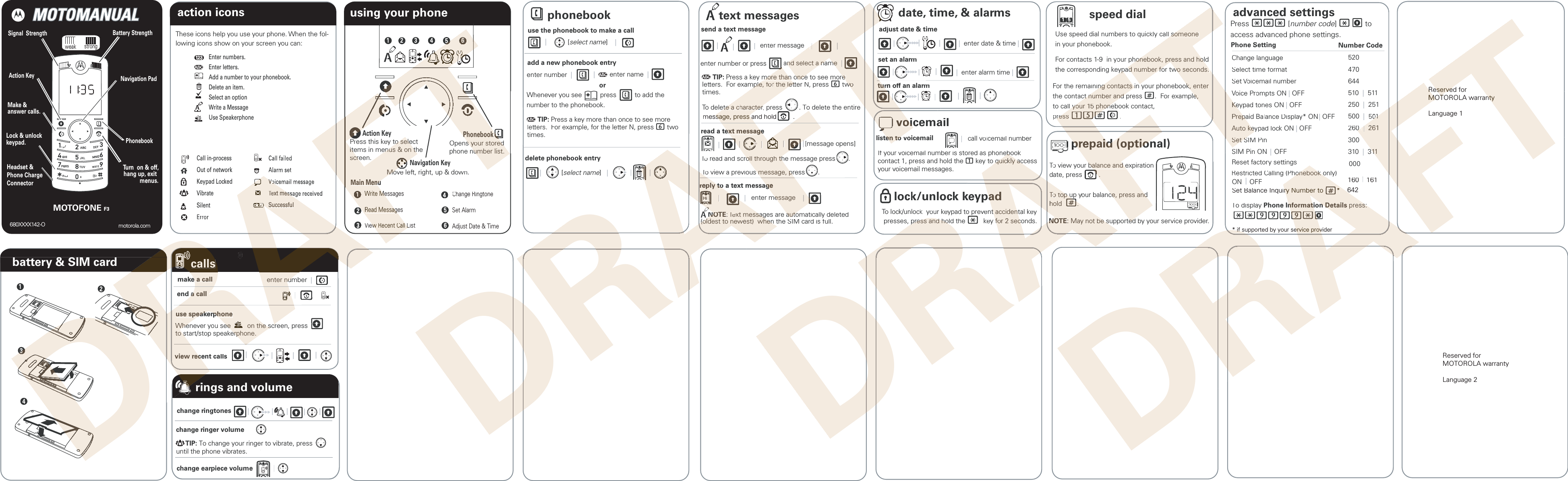 motorola.com680XXXX142-Obattery &amp; SIM cardusing your phone1 2 3456ListChange RingtoneSet AlarmAdjust Date &amp; Time124Call in-processOut of networkKeypad LockedVibrateSilentaction iconsEnter numbers.Enter letters.Add a number to your phonebook.Delete an item.Select an optionWrite a MessageUse SpeakerphoneThese icons help you use your phone. When the fol-lowing icons show on your screen you can:speed dialUse speed dial numbers to quickly call soin your phonebook.  For contacts 1-9  in your phonthe corresponding keypaFor the remainingthe contact nto call yprephonebookuse the phonebook to make a call    |  [select name]    |  add a new phonebook entry   enter number  |  |        enter name  |  Whenever you see          press          to add the number to the phonebook.ordelete phonebook entry|           [select name]   |   text messagessend a text message|  enter message   ||enter number or press        an |          TIP: Press a key moletters.  For exampletimes.Todelete automatically deletedhe SIM card is full.date, time, &amp; alarmsjust date &amp; time|  enter date &amp; time |   |   |  rm|  enter alarm time |  | |  cemailtovoicemail|   call voicemail numberIf your voicemail number is stored as phonebocontact 1, press and hold the 1 key to quyour voicemail messages.lock/unlockTo lock/unlock  y presses, prem|   |  15rted by your service provider.Press *** [number code] *       to access advanced phone settings.              nge languagetime formatmail numbers ON| OFFN| OFFnce Display* ON | OFFypad lock ON | OFFt SIM PinSIM Pin ON  | OFFRestricted Calling (PhonReset factory settings520470644510  |  511250  |  251500  |1260  |hone Setting Number Code advanced settingsmessTo displa**TIP: Press a key more than once to see moreters.  For example, for the letter N, press 6 twomes.ON    OFF  change ringtones change ringer volumechange earpiece volume        |   |   |   |   |  screen, press         |   |   |   |  |      TIP: To change your ringer to vibrate, press       until the phone vibrates.| Navigation PadSignal  StrengthMake &amp; answer calls.Battery StrengthAction KeyPhonebookTurn  on &amp; off,hang up, exit menus.Lock &amp; unlockkeypad.Headset &amp;Phone ChargeConnectorMOTOFONE F3weak  strongrings and volume| |Set Balance InqReserved for MOTOROLA warrantyLanguage 2DRAFTFTADRRRDDRDRDRDRDRDRDRDDDRDRDRDRDRDRDRDRDRDDRDRDRDRDRDRDRDRDRDRDRDRDDDDDDDDDDDDDDDDDDDDDDDDDDDDDDDDDDDDDDDDDDDDDDDDDDDDDDAFTFTTTTTTTTTTTTTTAFAFAFFTTTFTTFTFTTTTFTFTFTTFTFTFTTTFAction KeyPress this key to select to seleitems in menus &amp; on theitems in menus &amp; on thTTscreen. screPhonebookPhonebookOpens ys yoour storedur storedTTphone number list.number list. Main MenuMain MenuNavigation KeyFTFTMoMoveleft, right, up &amp; down.FFTFTFTFTFTFTFTFTTTT561Write MessagesWrite MeRead MessagesRead MessagView Recent Call Listew Recent Call LCh3RAFRAFAAAAAAAAAAAAVoicVTeTxt messaSuccessfulTlettettimeTTDRDRAARARAmake a calle a callenter number  enter num| end a calla call    | AAAAAAAAAuse speakuse speakerphonephoneWheneWhever you see         on the scree         on the scrto stto sart/stop speakerphone.erphone. RARARARARview rview recent callsecRRRAAAAA|RARAcallsRRRRDRDRRRRRRRRRARARRFTTDRAFTDDRAARAAFTTTAFAFTAFT||| AAAAAAAA     || and select a name  nd select a name  || | | read a teext messagxt messageemore than once to see moremore than once to see more mple, fmple, foor the letr the letter N, presst6 twwooete a cete a characterharacter,r press         . To delete the entireAAAAAAAAAAAAAAAAAAAAAAAAAA|||   || | | ToT read and scroll through the message press       .roll through th| |[message opens]rreeply tply tooa text messaggeeAAAAAAAAAAAAAAAAAAAAAAAAHiHi    NONOTETE:: TTeeTTTxt messages are autoxt messages are auto(oldest to ne(oldest to newweest)  when the Sst)  when|  enter message    essage    || || Tadju|set an alarm| | TTvvoicemoilisten ten tooIfTTFTTAFAFFTFTAFAFFFTTTTTFAFAFAFAFAFAFAFAFAFTTTTTTTTTTTTTTTTFTFTFTFTFTFTFTFTFTFTFTFTFTFTTToTviewa previous message, press       .s message, prFTFTFTFFFFFAAAAAAAAAAAAAAAAAAAATTTTttuurrn off an alarfm| | |TTTTTTTTTTTTTTTAA|message, press and hold         .sage, press aFTFFFFFTDRAFTDRDRAAARAAFTFTl someone l someone honebook, press and hold honebook, press and holypad number for two seconds.ypad number for two seconds. ing conting contacts in yacts in our phonebook, enter k, enter ct number and press ct number and #.  For example, e, l yl your 1our 155 phonebook cont phoneact,press ress 15#  15#.erebook eboo quico quickly access kly acock keypadpad your keypad to prevent accidentt accidental keypress and hold the press and hol*key ffoor 2 seconds.  r 2 secToT view your balance and expirationbalance and edate, press         .  .TTooTTT top up y top uoyur balance, press and ce, press andhold hold  ##..prprepaepaid (optional)id (optionAFAFAFAFAFFAFAFAFAFTFTFTFTFTFTFTFTFNONOTETEF: Ma: May not be supportedy not be supportedFFFTaTChangSelect timSet VoicemaVVoice PVrompts KKeeypad tones ONPPrepaid BrepaalanceAAuto kuto keeyypaSet SSet SPhoDRAFTAFTDRRAARAFhonebook only)  honebook o00110  0  ||  261  261300310  |  313111000splay Phone Information Detailsnformation Details press: press:**9999*9*RAA160    161| * if supported by your service provider* if supported by your service provInquiry Number to       *ry Number to       *642##               Reserved forReservedMOTOROLA warrantyMOTOROLA warrantyLanguage 1