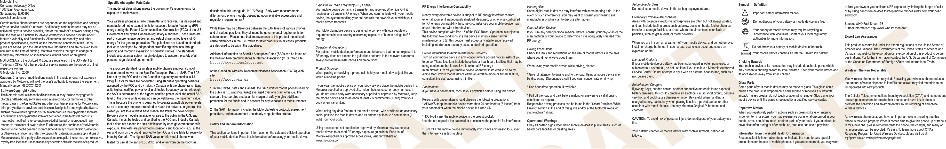 DRAFTDRAFTDRAFTDRAFTMotorola, Inc.Consumer Advocacy Office1307 East Algonquin RoadSchaumburg, IL 60196www.hellomoto.comCertain mobile phone features are dependent on the capabilities and settings of your service provider’s network. Additionally, certain features may not be activated by your service provider, and/or the provider’s network settings may limit the feature’s functionality. Always contact your service provider about feature availability and functionality. All features, functionality, and other product specifications, as well as the information contained in this user’s guide are based upon the latest available information and are believed to be accurate at the time of printing. Motorola reserves the right to change or modify any information or specifications without notice or obligation.MOTOROLA and the Stylized M Logo are registered in the US Patent &amp; Trademark Office. All other product or service names are the property of their respective owners.© Motorola, Inc., 2006.Caution: Changes or modifications made in the radio phone, not expressly approved by Motorola, will void the user’s authority to operate the equipment.Manual Number: 680XXX142-OSafety and General InformationThis section contains important information on the safe and efficient operation of your mobile device. Read this information before using your mobile device.Exposure To Radio Frequency (RF) EnergyYour mobile device contains a transmitter and receiver. When it is ON, it receives and transmits RF energy. When you communicate with your mobile device, the system handling your call controls the power level at which your mobile device transmits.Your Motorola mobile device is designed to comply with local regulatory requirements in your country concerning exposure of human beings to RF energy.Operational PrecautionsFor optimal mobile device performance and to be sure that human exposure to RF energy does not exceed the guidelines set forth in the relevant standards, always follow these instructions and precautions.Product OperationWhen placing or receiving a phone call, hold your mobile device just like you would a landline phone.If you wear the mobile device on your body, always place the mobile device in a Motorola-supplied or approved clip, holder, holster, case, or body harness. If you do not use a body-worn accessory supplied or approved by Motorola, keep the mobile device and its antenna at least 2.5 centimeters (1 inch) from your body when transmitting.When using any data feature of the mobile device, with or without an accessory cable, position the mobile device and its antenna at least 2.5 centimeters (1 inch) from your body.Using accessories not supplied or approved by Motorola may cause your mobile device to exceed RF energy exposure guidelines. For a list of Motorola-supplied or approved accessories, visit our website at www.motorola.comRF Energy Interference/CompatibilityNearly every electronic device is subject to RF energy interference from external sources if inadequately shielded, designed, or otherwise configured for RF energy compatibility. In some circumstances your mobile device may cause interference with other devices.This device complies with Part 15 of the FCC Rules. Operation is subject to the following two conditions: (1) this device may not cause harmful interference, and (2) this device must accept any interference received, including interference that may cause undesired operation.Follow Instructions to Avoid Interference ProblemsTurn off your mobile device in any location where posted notices instruct you to do so. These locations include hospitals or health care facilities that may be using equipment that is sensitive to external RF energy.In an aircraft, turn off your mobile device whenever instructed to do so by airline staff. If your mobile device offers an airplane mode or similar feature, consult airline staff about using it in flight.PacemakersIf you have a pacemaker, consult your physician before using this device.Persons with pacemakers should observe the following precautions:* ALWAYS keep the mobile device more than 20 centimeters (8 inches) from your pacemaker when the mobile device is turned ON.*  DO NOT carry the mobile device in the breast pocket.Use the ear opposite the pacemaker to minimize the potential for interference.* Turn OFF the mobile device immediately if you have any reason to suspect that interference is taking place.Hearing AidsSome digital mobile devices may interfere with some hearing aids. In the event of such interference, you may want to consult your hearing aid manufacturer or physician to discuss alternatives.Other Medical DevicesIf you use any other personal medical device, consult your physician or the manufacturer of your device to determine if it is adequately shielded from RF energy.Driving PrecautionsCheck the laws and regulations on the use of mobile devices in the area where you drive. Always obey them.When using your mobile device while driving, please:* Give full attention to driving and to the road. Using a mobile device may be distracting. Discontinue a call if you can’t concentrate on driving.* Use handsfree operation, if available.* Pull off the road and park before making or answering a call if driving conditions so require.Responsible driving practices can be found in the “Smart Practices While Driving” section at the end of this guide and/or at the Motorola website: www.motorola.com/callsmart.Operational WarningsObey all posted signs when using mobile devices in public areas, such as health care facilities or blasting areas.Automobile Air BagsDo not place a mobile device in the air bag deployment area.Potentially Explosive AtmospheresAreas with potentially explosive atmospheres are often but not always posted, and can include fueling areas such as below decks on boats, fuel or chemical transfer or storage facilities, or areas where the air contains chemicals or particles, such as grain, dust, or metal powders.When you are in such an area, turn off your mobile device, and do not remove, install, or charge batteries. In such areas, sparks can occur and cause an explosion or fire.Damaged ProductsIf your mobile device or battery has been submerged in water, punctured, or subjected to a severe fall, do not use it until you take it to a Motorola Authorized Service Center. Do not attempt to dry it with an external heat source, such as a microwave oven.Batteries and ChargersIf jewelry, keys, beaded chains, or other conductive materials touch exposed battery terminals, this could complete an electrical circuit (short circuit), become very hot, and could cause damage or injury. Be careful when handling a charged battery, particularly when placing it inside a pocket, purse, or other container with metal objects. Use only Motorola Original ™ batteries and chargers.CAUTION: To avoid risk of personal injury, do not dispose of your battery in a fire.Your battery, charger, or mobile device may contain symbols, defined as follows:Symbol      Definition                  Important safety information follows.                   Do not dispose of your battery or mobile device in a fire.                  Your battery or mobile device may require recycling in                         accordance with local laws. Contact your local regulatory                   authorities for more information.                                 Do not throw your battery or mobile device in the trash.                  Your mobile device contains an internal  lithium ion battery.Choking HazardsYour mobile device or its accessories may include detachable parts, which may present a choking hazard to small children. Keep your mobile device and its accessories away from small children.Glass PartsSome parts of your mobile device may be made of glass. This glass could break if the product is dropped on a hard surface or receives a substantial impact. If glass breaks, do not touch or attempt to remove. Stop using your mobile device until the glass is replaced by a qualified service center.Repetitive MotionWhen you repetitively perform actions such as pressing keys or entering finger-written characters, you may experience occasional discomfort in your hands, arms, shoulders, neck, or other parts of your body. If you continue to have discomfort during or after such use, stop use and see a physician.Information from the World Health OrganizationPresent scientific information does not indicate the need for any special precautions for the use of mobile phones. If you are concerned, you may want to limit your own or your children’s RF exposure by limiting the length of calls or by using handsfree devices to keep mobile phones away from your head and body.Source: WHO Fact Sheet 193 Further information: http://www.who.int./peh-emfExport Law AssurancesThis product is controlled under the export regulations of the United States of America and Canada. The Governments of the United States of America and Canada may restrict the exportation or re-exportation of this product to certain destinations. For further information contact the U.S. Department of Commerce or the Canadian Department of Foreign Affairs and International Trade.Wireless: The New RecyclableYour wireless phone can be recycled. Recycling your wireless phone reduces the amount of waste disposed in landfills and allows recycled materials to be incorporated into new products.The Cellular Telecommunications Industry Association (CTIA) and its members encourage consumers to recycle their phones and have taken steps to promote the collection and environmentally sound recycling of end-of-life wireless devices.As a wireless phone user, you have an important role in ensuring that this phone is recycled properly. When it comes time to give this phone up or trade it in for a new one, please remember that the phone, the charger, and many of its accessories can be recycled. It&apos;s easy. To learn more about CTIA&apos;s Recycling Program for Used Wireless Devices, please visit us at http://promo.motorola.com/recycle/phones/whyrecycle.html032374o032376o032375o032378oLi Ion BATTSoftware Copyright Notice The Motorola products described in this manual may include copyrighted M otorola and third-party software stored in semiconductor memories or other  media. Laws in the United States and other countries preserve for Motorola and  third-party software providers certain exclusive rights for copyrighted software,  such as the exclusive rights to distribute or reproduce the copyrighted software.  Accordingly, any copyrighted software contained in the Motorola products  may not be modified, reverse-engineered, distributed, or reproduced in any  manner to the extent allowed by law. Furthermore, the purchase of the Motorola  products shall not be deemed to grant either directly or by implication, estoppel,  or otherwise, any license under the copyrights, patents, or patent applications of  Motorola or any third-party software provider, except for the normal, non-exclusive,  royalty-free license to use that arises by operation of law in the sale of a product.Specific Absorption Rate DataThis model wireless phone meets the government’s requirements for exposure to radio waves.Your wireless phone is a radio transmitter and receiver. It is designed and manufactured not to exceed limits for exposure to radio frequency (RF) energy set by the Federal Communications Commission (FCC) of the U.S. Government and by the Canadian regulatory authorities. These limits are part of comprehensive guidelines and establish permitted levels of RF energy for the general population. The guidelines are based on standards that were developed by independent scientific organizations through periodic and thorough evaluation of scientific studies. The standards include a substantial safety margin designed to assure the safety of all persons, regardless of age or health.The exposure standard for wireless mobile phones employs a unit of measurement known as the Specific Absorption Rate, or SAR. The SAR limit set by the FCC and by the Canadian regulatory authorities is 1.6 W/kg.1 Tests for SAR are conducted using standard operating positions accepted by the FCC and by Industry Canada with the phone transmitting at its highest certified power level in all tested frequency bands. Although the SAR is determined at the highest certified power level, the actual SAR level of the phone while operating can be well below the maximum value. This is because the phone is designed to operate at multiple power levels so as to use only the power required to reach the network. In general, the closer you are to a wireless base station, the lower the power output.Before a phone model is available for sale to the public in the U.S. and Canada, it must be tested and certified to the FCC and Industry Canada that it does not exceed the limit established by each government for safe exposure. The tests are performed in positions and locations (e.g., at the ear and worn on the body) reported to the FCC and available for review by Industry Canada. The highest SAR value for this model phone when tested for use at the ear is 0.50 W/kg, and when worn on the body, as described in this user guide, is 0.72 W/kg. (Body-worn measurements differ among phone models, depending upon available accessories and regulatory requirements).2While there may be differences between the SAR levels of various phones and at various positions, they all meet the governmental requirements for safe exposure. Please note that improvements to this product model could cause differences in the SAR value for later products; in all cases, products are designed to be within the guidelines.Additional information on Specific Absorption Rates (SAR) can be found on the Cellular Telecommunications &amp; Internet Association (CTIA) Web site:http://www.phonefacts.net or the Canadian Wireless Telecommunications Association (CWTA) Web site:http://www.cwta.ca1. In the United States and Canada, the SAR limit for mobile phones used by the public is 1.6 watts/kg (W/kg) averaged over one gram of tissue. The standard incorporates a substantial margin of safety to give additional protection for the public and to account for any variations in measurements.2. The SAR information includes the Motorola testing protocol, assessment procedure, and measurement uncertainty range for this product.