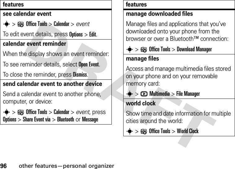 96other features—personal organizersee calendar events &gt;?Office Tools &gt;Calendar &gt; eventTo edit event details, press Options&gt;Edit.calendar event reminderWhen the display shows an event reminder:To see reminder details, select Open Event.To close the reminder, press Dismiss.send calendar event to another deviceSend a calendar event to another phone, computer, or device:s &gt;?Office Tools &gt;Calendar &gt; event, press Options &gt;Share Event via &gt;Bluetooth or Messagefeaturesmanage downloaded filesManage files and applications that you’ve downloaded onto your phone from the browser or over a Bluetooth™ connection:s &gt;?Office Tools &gt;DownloadManagermanage filesAccess and manage multimedia files stored on your phone and on your removable memory card:s &gt;hMultimedia &gt;File Managerworld clockShow time and date information for multiple cities around the world:s &gt;?Office Tools &gt;World Clockfeatures