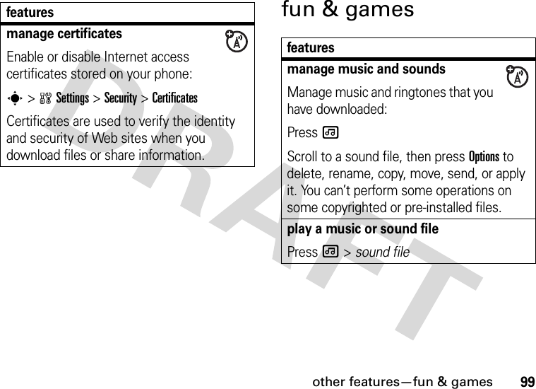 other features—fun &amp; games99fun &amp; gamesmanage certificatesEnable or disable Internet access certificates stored on your phone:s&gt;wSettings &gt;Security &gt;CertificatesCertificates are used to verify the identity and security of Web sites when you download files or share information.featuresfeaturesmanage music and soundsManage music and ringtones that you have downloaded:Press [Scroll to a sound file, then press Options to delete, rename, copy, move, send, or apply it. You can’t perform some operations on some copyrighted or pre-installed files.play a music or sound filePress [ &gt; sound file