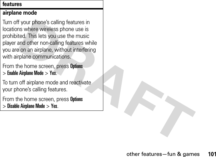 other features—fun &amp; games101airplane modeTurn off your phone’s calling features in locations where wireless phone use is prohibited. This lets you use the music player and other non-calling features while you are on an airplane, without interfering with airplane communications.From the home screen, press Options &gt;Enable Airplane Mode &gt;Yes.To turn off airplane mode and reactivate your phone’s calling features.From the home screen, press Options &gt;Disable Airplane Mode &gt;Yes.features