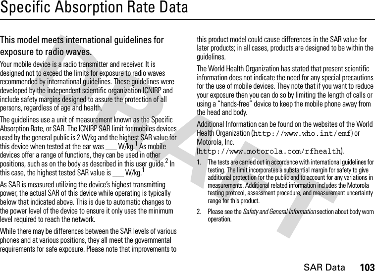 SAR Data103Specific Absorption Rate DataSAR Da taThis model meets international guidelines for exposure to radio waves.Your mobile device is a radio transmitter and receiver. It is designed not to exceed the limits for exposure to radio waves recommended by international guidelines. These guidelines were developed by the independent scientific organization ICNIRP and include safety margins designed to assure the protection of all persons, regardless of age and health.The guidelines use a unit of measurement known as the Specific Absorption Rate, or SAR. The ICNIRP SAR limit for mobiles devices used by the general public is 2 W/kg and the highest SAR value for this device when tested at the ear was ___ W/kg.1 As mobile devices offer a range of functions, they can be used in other positions, such as on the body as described in this user guide.2 In this case, the highest tested SAR value is ___ W/kg.1As SAR is measured utilizing the device’s highest transmitting power, the actual SAR of this device while operating is typically below that indicated above. This is due to automatic changes to the power level of the device to ensure it only uses the minimum level required to reach the network.While there may be differences between the SAR levels of various phones and at various positions, they all meet the governmental requirements for safe exposure. Please note that improvements to this product model could cause differences in the SAR value for later products; in all cases, products are designed to be within the guidelines.The World Health Organization has stated that present scientific information does not indicate the need for any special precautions for the use of mobile devices. They note that if you want to reduce your exposure then you can do so by limiting the length of calls or using a “hands-free” device to keep the mobile phone away from the head and body.Additional Information can be found on the websites of the World Health Organization (http://www.who.int/emf) or Motorola, Inc. (http://www.motorola.com/rfhealth).1. The tests are carried out in accordance with international guidelines for testing. The limit incorporates a substantial margin for safety to give additional protection for the public and to account for any variations in measurements. Additional related information includes the Motorola testing protocol, assessment procedure, and measurement uncertainty range for this product.2. Please see the Safety and General Information section about body worn operation.