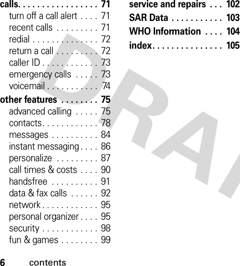 6contentscalls. . . . . . . . . . . . . . . . .  71turn off a call alert . . . .  71recent calls  . . . . . . . . .  71redial . . . . . . . . . . . . . .  72return a call . . . . . . . . .  72caller ID . . . . . . . . . . . .  73emergency calls  . . . . .  73voicemail . . . . . . . . . . .  74other features  . . . . . . . .  75advanced calling  . . . . .  75contacts. . . . . . . . . . . .  78messages  . . . . . . . . . .  84instant messaging . . . .  86personalize  . . . . . . . . .  87call times &amp; costs  . . . .  90handsfree  . . . . . . . . . .  91data &amp; fax calls  . . . . . .  92network . . . . . . . . . . . .  95personal organizer . . . .  95security . . . . . . . . . . . .  98fun &amp; games . . . . . . . .  99service and repairs  . . .  102SAR Data . . . . . . . . . . .  103WHO Information  . . . .  104index. . . . . . . . . . . . . . .  105