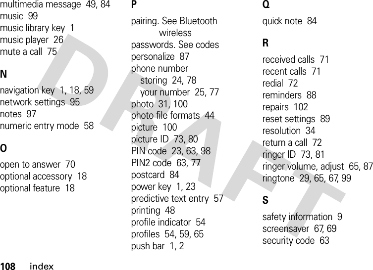 108indexmultimedia message  49, 84music  99music library key  1music player  26mute a call  75Nnavigation key  1, 18, 59network settings  95notes  97numeric entry mode  58Oopen to answer  70optional accessory  18optional feature  18Ppairing. See Bluetooth wirelesspasswords. See codespersonalize  87phone numberstoring  24, 78your number  25, 77photo  31, 100photo file formats  44picture  100picture ID  73, 80PIN code  23, 63, 98PIN2 code  63, 77postcard  84power key  1, 23predictive text entry  57printing  48profile indicator  54profiles  54, 59, 65push bar  1, 2Qquick note  84Rreceived calls  71recent calls  71redial  72reminders  88repairs  102reset settings  89resolution  34return a call  72ringer ID  73, 81ringer volume, adjust  65, 87ringtone  29, 65, 67, 99Ssafety information  9screensaver  67, 69security code  63