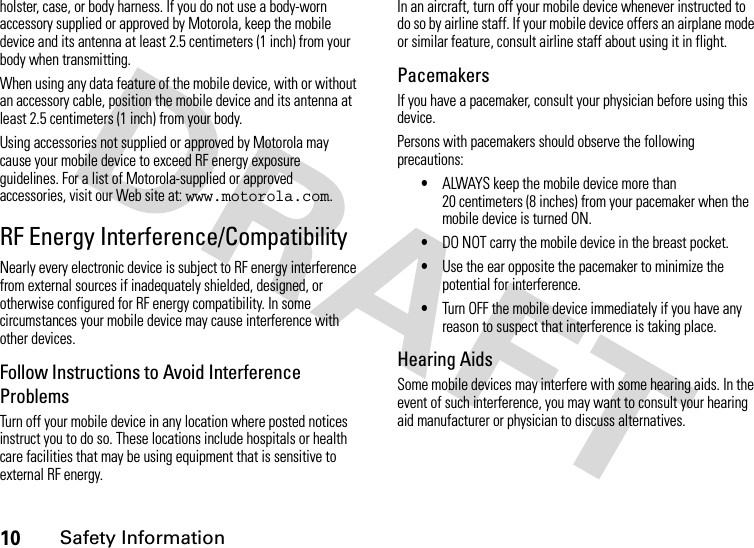 10Safety Informationholster, case, or body harness. If you do not use a body-worn accessory supplied or approved by Motorola, keep the mobile device and its antenna at least 2.5 centimeters (1 inch) from your body when transmitting.When using any data feature of the mobile device, with or without an accessory cable, position the mobile device and its antenna at least 2.5 centimeters (1 inch) from your body.Using accessories not supplied or approved by Motorola may cause your mobile device to exceed RF energy exposure guidelines. For a list of Motorola-supplied or approved accessories, visit our Web site at: www.motorola.com.RF Energy Interference/CompatibilityNearly every electronic device is subject to RF energy interference from external sources if inadequately shielded, designed, or otherwise configured for RF energy compatibility. In some circumstances your mobile device may cause interference with other devices.Follow Instructions to Avoid Interference ProblemsTurn off your mobile device in any location where posted notices instruct you to do so. These locations include hospitals or health care facilities that may be using equipment that is sensitive to external RF energy.In an aircraft, turn off your mobile device whenever instructed to do so by airline staff. If your mobile device offers an airplane mode or similar feature, consult airline staff about using it in flight.PacemakersIf you have a pacemaker, consult your physician before using this device.Persons with pacemakers should observe the following precautions:•ALWAYS keep the mobile device more than 20 centimeters (8 inches) from your pacemaker when the mobile device is turned ON.•DO NOT carry the mobile device in the breast pocket.•Use the ear opposite the pacemaker to minimize the potential for interference.•Turn OFF the mobile device immediately if you have any reason to suspect that interference is taking place.Hearing AidsSome mobile devices may interfere with some hearing aids. In the event of such interference, you may want to consult your hearing aid manufacturer or physician to discuss alternatives.