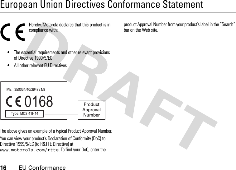 16EU ConformanceEuropean Union Directives Conformance StatementEU ConformanceHereby, Motorola declares that this product is in compliance with:•The essential requirements and other relevant provisions of Directive 1999/5/EC•All other relevant EU DirectivesThe above gives an example of a typical Product Approval Number.You can view your product’s Declaration of Conformity (DoC) to Directive 1999/5/EC (to R&amp;TTE Directive) at www.motorola.com/rtte. To find your DoC, enter the product Approval Number from your product’s label in the “Search” bar on the Web site.0168 Product Approval Number