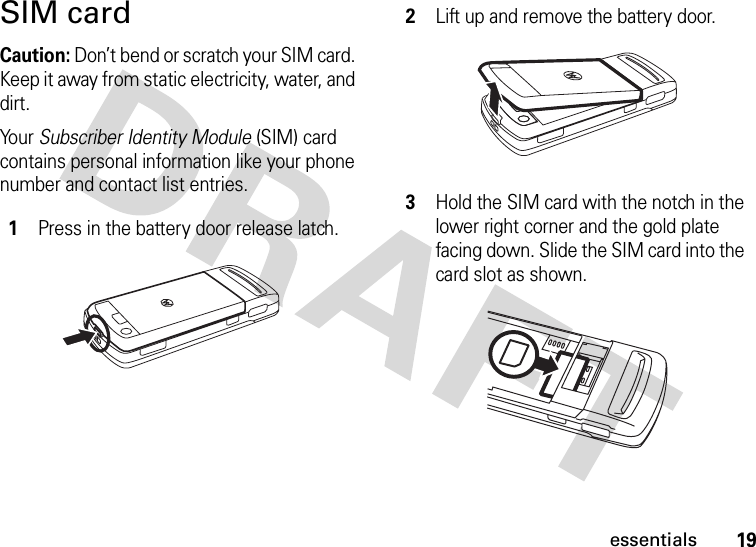 19essentialsSIM cardCaution: Don’t bend or scratch your SIM card. Keep it away from static electricity, water, and dirt.Yo u r   Subscriber Identity Module (SIM) card contains personal information like your phone number and contact list entries. 1Press in the battery door release latch.2Lift up and remove the battery door.3Hold the SIM card with the notch in the lower right corner and the gold plate facing down. Slide the SIM card into the card slot as shown.