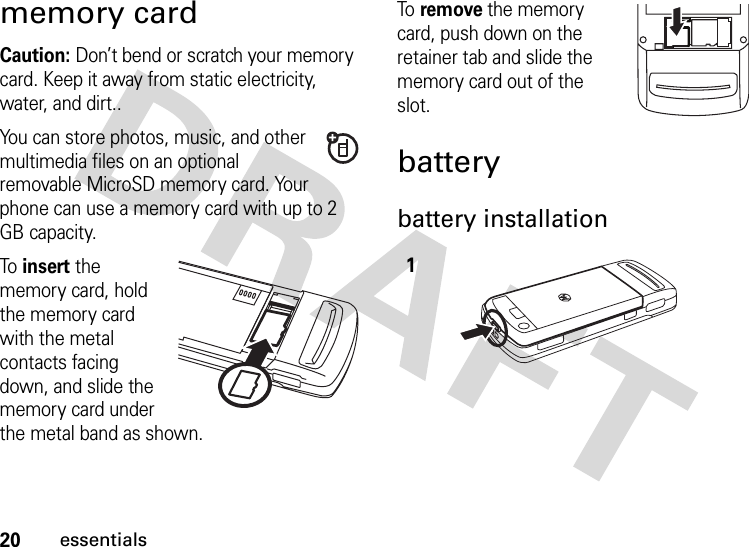 20essentialsmemory cardCaution: Don’t bend or scratch your memory card. Keep it away from static electricity, water, and dirt..You can store photos, music, and other multimedia files on an optional removable MicroSD memory card. Your phone can use a memory card with up to 2 GB capacity.To  insert the memory card, hold the memory card with the metal contacts facing down, and slide the memory card under the metal band as shown.To  remove the memory card, push down on the retainer tab and slide the memory card out of the slot.batterybattery installation 1