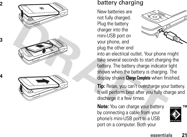 21essentialsbattery chargingNew batteries are not fully charged. Plug the battery charger into the mini-USB port on your phone, and plug the other end into an electrical outlet. Your phone might take several seconds to start charging the battery. The battery charge indicator light shows when the battery is charging. The display shows Charge Complete when finished.Tip: Relax, you can’t overcharge your battery. It will perform best after you fully charge and discharge it a few times.Note: You can charge your battery by connecting a cable from your phone’s mini-USB port to a USB port on a computer. Both your 234