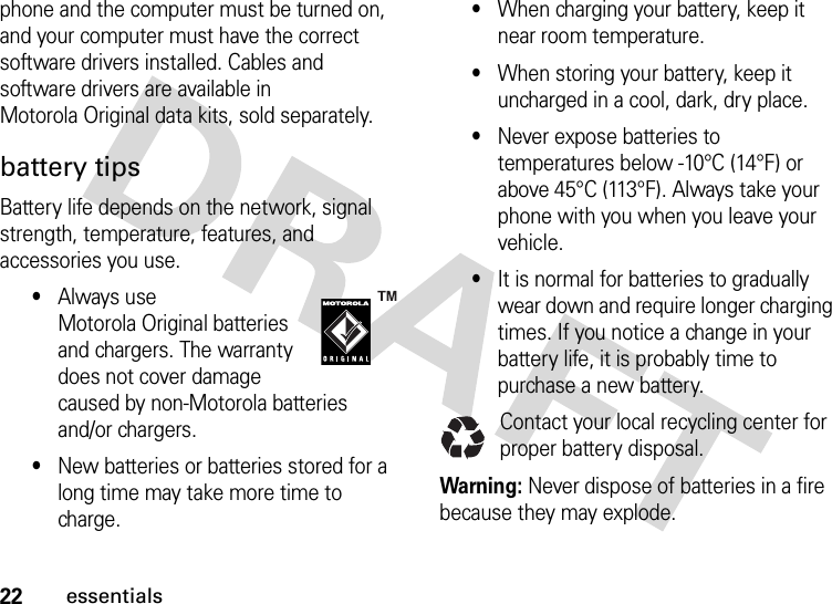 22essentialsphone and the computer must be turned on, and your computer must have the correct software drivers installed. Cables and software drivers are available in Motorola Original data kits, sold separately.battery tipsBattery life depends on the network, signal strength, temperature, features, and accessories you use.•Always use Motorola Original batteries and chargers. The warranty does not cover damage caused by non-Motorola batteries and/or chargers.•New batteries or batteries stored for a long time may take more time to charge.•When charging your battery, keep it near room temperature.•When storing your battery, keep it uncharged in a cool, dark, dry place.•Never expose batteries to temperatures below -10°C (14°F) or above 45°C (113°F). Always take your phone with you when you leave your vehicle.•It is normal for batteries to gradually wear down and require longer charging times. If you notice a change in your battery life, it is probably time to purchase a new battery.Contact your local recycling center for proper battery disposal.Warning: Never dispose of batteries in a fire because they may explode.