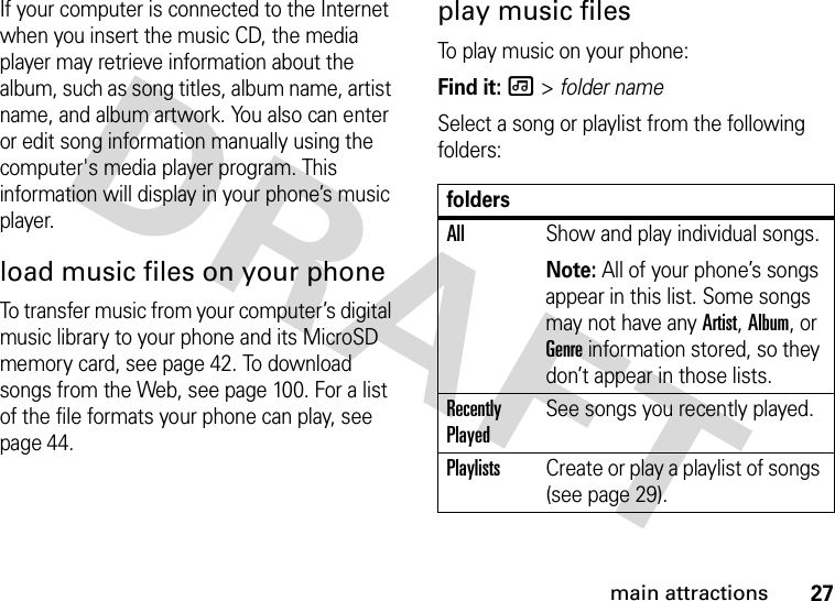 27main attractionsIf your computer is connected to the Internet when you insert the music CD, the media player may retrieve information about the album, such as song titles, album name, artist name, and album artwork. You also can enter or edit song information manually using the computer&apos;s media player program. This information will display in your phone’s music player.load music files on your phoneTo transfer music from your computer’s digital music library to your phone and its MicroSD memory card, see page 42. To download songs from the Web, see page 100. For a list of the file formats your phone can play, see page 44.play music filesTo play music on your phone:Find it: [ &gt; folder nameSelect a song or playlist from the following folders:foldersAllShow and play individual songs.Note: All of your phone’s songs appear in this list. Some songs may not have any Artist, Album, or Genre information stored, so they don’t appear in those lists.Recently PlayedSee songs you recently played.PlaylistsCreate or play a playlist of songs (see page 29).