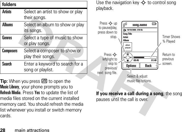 28main attractionsTip: When you press [ to open the Music Library, your phone prompts you to Refresh Media. Press Yes to update the list of media files stored on the current installed memory card. You should refresh the media list whenever you install or switch memory cards.Use the navigation key S to control song playback.If you receive a call during a song, the song pauses until the call is over.ArtistsSelect an artist to show or play their songs.AlbumsSelect an album to show or play its songs.GenresSelect a type of music to show or play songs.ComposersSelect a composer to show or play their songs.SearchEnter a keyword to search for a song or playlist.foldersalbumartworkSelect &amp; adjust music file options.10/10/2008--910 Kbsong.namePress S up  to pause/play, press down to stop. Timer Shows % PlayedReturn to previous screen.Press S left/right to skip to previous/next  song file.00:45 01:40Options BackSong TitleArtistAlbum rog