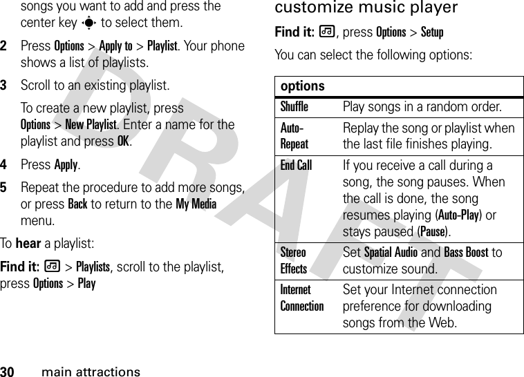 30main attractionssongs you want to add and press the center keys to select them.2Press Options &gt;Apply to &gt;Playlist. Your phone shows a list of playlists.3Scroll to an existing playlist.To create a new playlist, press Options&gt;New Playlist. Enter a name for the playlist and press OK.4Press Apply.5Repeat the procedure to add more songs, or press Back to return to the My Media menu.To  hear a playlist:Find it: [ &gt;Playlists, scroll to the playlist, press Options &gt;Playcustomize music playerFind it: [, press Options &gt;SetupYou can select the following options:optionsShufflePlay songs in a random order.Auto- RepeatReplay the song or playlist when the last file finishes playing.End CallIf you receive a call during a song, the song pauses. When the call is done, the song resumes playing (Auto-Play) or stays paused (Pause).Stereo EffectsSet SpatialAudio and Bass Boost to customize sound.Internet ConnectionSet your Internet connection preference for downloading songs from the Web.