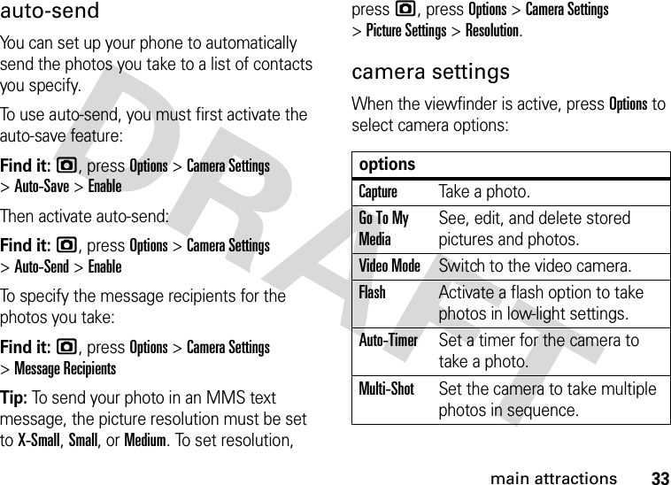 33main attractionsauto-sendYou can set up your phone to automatically send the photos you take to a list of contacts you specify.To use auto-send, you must first activate the auto-save feature:Find it: j, press Options &gt;CameraSettings &gt;Auto-Save &gt;EnableThen activate auto-send:Find it: j, press Options &gt;CameraSettings &gt;Auto-Send &gt;EnableTo specify the message recipients for the photos you take:Find it: j, press Options &gt;CameraSettings &gt;Message RecipientsTip: To send your photo in an MMS text message, the picture resolution must be set to X-Small, Small, or Medium. To set resolution, pressj, press Options &gt;CameraSettings &gt;Picture Settings &gt;Resolution.camera settingsWhen the viewfinder is active, press Options to select camera options:optionsCaptureTake a photo.Go To My MediaSee, edit, and delete stored pictures and photos.Video ModeSwitch to the video camera.FlashActivate a flash option to take photos in low-light settings.Auto-TimerSet a timer for the camera to take a photo.Multi-ShotSet the camera to take multiple photos in sequence.