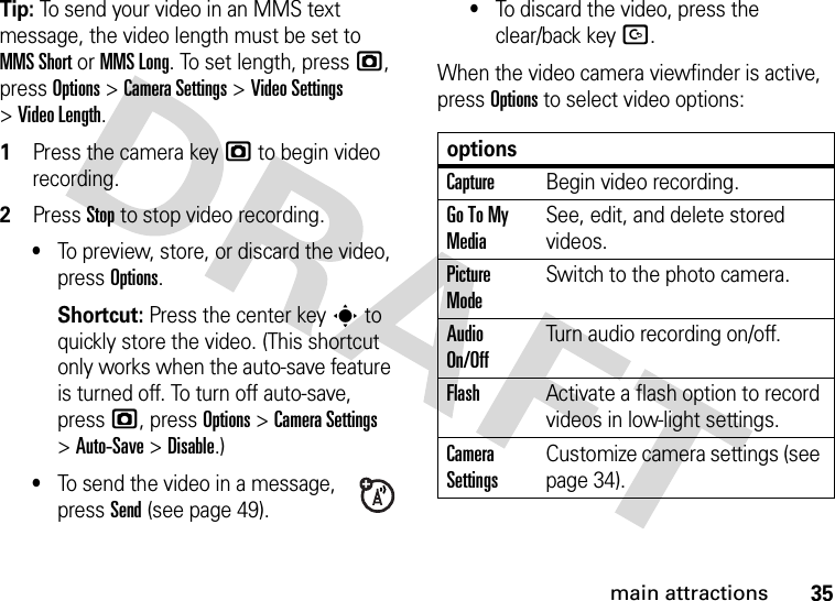 35main attractionsTip: To send your video in an MMS text message, the video length must be set to MMS Short or MMS Long. To set length, pressj, press Options &gt;CameraSettings &gt;Video Settings &gt;Video Length.  1Press the camera keyj to begin video recording.2Press Stop to stop video recording.•To preview, store, or discard the video, press Options.Shortcut: Press the center keys to quickly store the video. (This shortcut only works when the auto-save feature is turned off. To turn off auto-save, pressj, press Options &gt;CameraSettings &gt;Auto-Save &gt;Disable.)•To send the video in a message, press Send (see page 49).•To discard the video, press the clear/back keyD.When the video camera viewfinder is active, press Options to select video options:optionsCaptureBegin video recording.Go To My MediaSee, edit, and delete stored videos.Picture ModeSwitch to the photo camera.Audio On/OffTurn audio recording on/off.FlashActivate a flash option to record videos in low-light settings.Camera SettingsCustomize camera settings (see page 34).