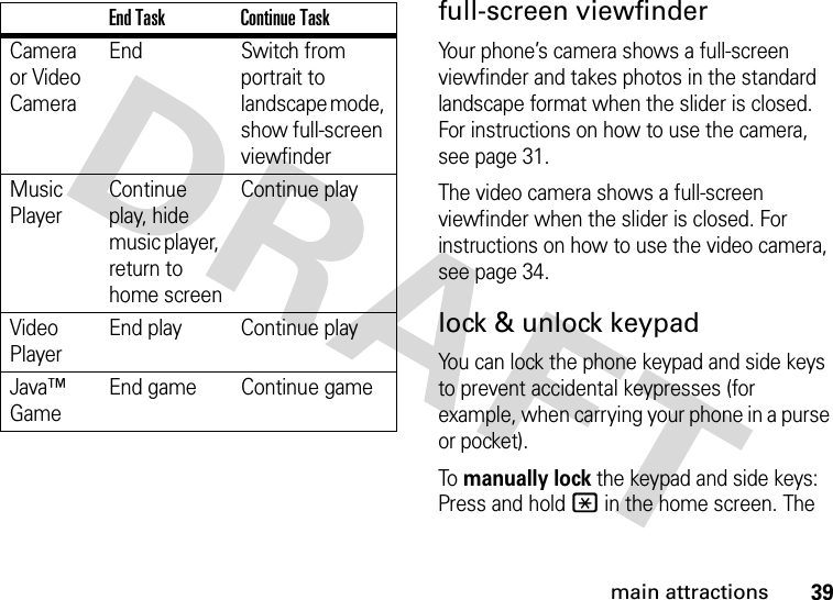 39main attractionsfull-screen viewfinderYour phone’s camera shows a full-screen viewfinder and takes photos in the standard landscape format when the slider is closed. For instructions on how to use the camera, see page 31.The video camera shows a full-screen viewfinder when the slider is closed. For instructions on how to use the video camera, see page 34.lock &amp; unlock keypadYou can lock the phone keypad and side keys to prevent accidental keypresses (for example, when carrying your phone in a purse or pocket).To manually lock the keypad and side keys: Press and hold * in the home screen. The Camera or Video CameraEnd Switch from portrait to landscape mode, show full-screen viewfinderMusic PlayerContinue play, hide music player, return to home screenContinue playVideo PlayerEnd play Continue playJava™ GameEnd game Continue gameEnd Task Continue Task