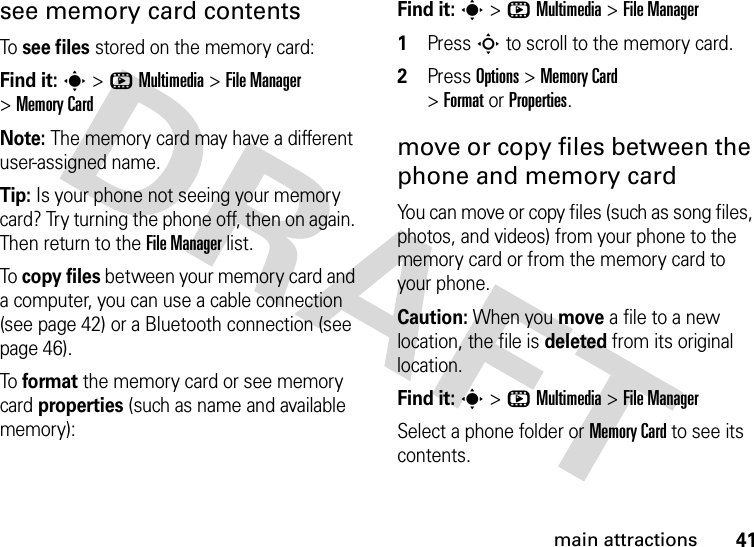 41main attractionssee memory card contentsTo see files stored on the memory card:Find it: s &gt;hMultimedia &gt;File Manager &gt;Memory CardNote: The memory card may have a different user-assigned name.Tip: Is your phone not seeing your memory card? Try turning the phone off, then on again. Then return to the File Manager list.To copy files between your memory card and a computer, you can use a cable connection (see page 42) or a Bluetooth connection (see page 46).To format the memory card or see memory card properties (such as name and available memory): Find it: s &gt;hMultimedia &gt;File Manager 1Press S to scroll to the memory card.2Press Options &gt;Memory Card &gt;FormatorProperties.move or copy files between the phone and memory cardYou can move or copy files (such as song files, photos, and videos) from your phone to the memory card or from the memory card to your phone.Caution: When you move a file to a new location, the file is deleted from its original location.Find it: s &gt;hMultimedia &gt;File ManagerSelect a phone folder or Memory Card to see its contents.