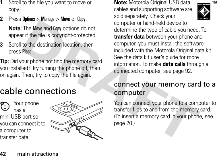 42main attractions  1Scroll to the file you want to move or copy.2Press Options &gt;Manage&gt;Move or Copy.Note: The Move and Copy options do not appear if the file is copyright-protected.3Scroll to the destination location, then press Place.Tip: Did your phone not find the memory card you installed? Try turning the phone off, then on again. Then, try to copy the file again.cable connectionsYour phone has a mini-USB port so you can connect it to a computer to transfer data.Note: Motorola Original USB data cables and supporting software are sold separately. Check your computer or hand-held device to determine the type of cable you need. To transfer data between your phone and computer, you must install the software included with the Motorola Original data kit. See the data kit user’s guide for more information. To make data calls through a connected computer, see page 92.connect your memory card to a computerYou can connect your phone to a computer to transfer files to and from the memory card. (To insert a memory card in your phone, see page 20.)