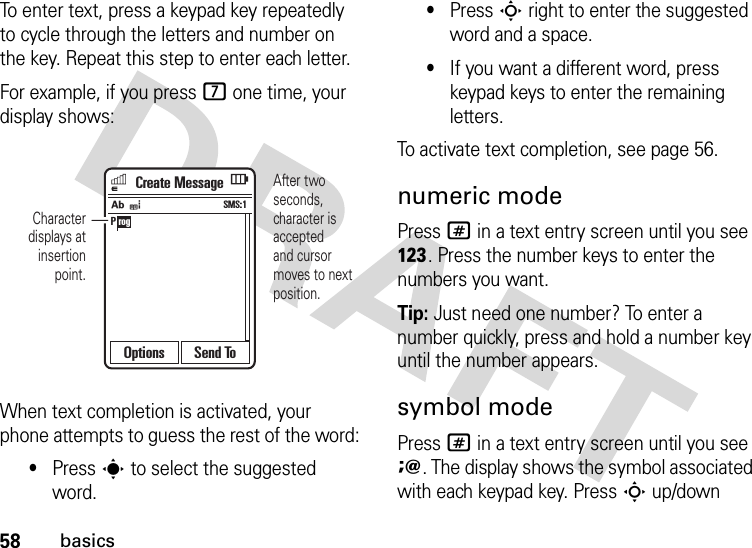 58basicsTo enter text, press a keypad key repeatedly to cycle through the letters and number on the key. Repeat this step to enter each letter.For example, if you press 7 one time, your display shows:When text completion is activated, your phone attempts to guess the rest of the word:•Press s to select the suggested word.•Press S right to enter the suggested word and a space.•If you want a different word, press keypad keys to enter the remaining letters.To activate text completion, see page 56.numeric modePress # in a text entry screen until you see h. Press the number keys to enter the numbers you want.Tip: Just need one number? To enter a number quickly, press and hold a number key until the number appears.symbol modePress # in a text entry screen until you see i. The display shows the symbol associated with each keypad key. Press S up/down P rogjeAfter two seconds, character is acceptedand cursor moves to next position.Character displays at insertion point.Create MessageSMS:1Options Send To