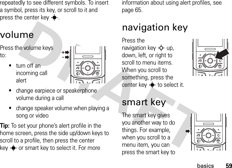 59basicsrepeatedly to see different symbols. To insert a symbol, press its key, or scroll to it and press the center keys.volumePress the volume keys to:•turn off an incoming call alert•change earpiece or speakerphone volume during a call•change speaker volume when playing a song or videoTip: To set your phone’s alert profile in the home screen, press the side up/down keys to scroll to a profile, then press the center keys or smart key to select it. For more information about using alert profiles, see page 65.navigation keyPress the navigation keyS up, down, left, or right to scroll to menu items. When you scroll to something, press the center keys to select it.smart keyThe smart key gives you another way to do things. For example, when you scroll to a menu item, you can press the smart key to 