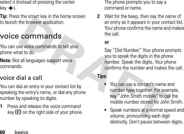 60basicsselect it (instead of pressing the center keys).Tip: Press the smart key in the home screen to launch the browser application.voice commandsYou can use voice commands to tell your phone what to do.Note: Not all languages support voice commands.voice dial a callYou can dial an entry in your contact list by speaking the entry’s name, or dial any phone number by speaking its digits.  1Press and release the voice command keyA on the right side of your phone. The phone prompts you to say a command or name.2Wait for the beep, then say the name of an entry as it appears in your contact list. Your phone confirms the name and makes the call.orSay “Dial Number.” Your phone prompts you to speak the digits in the phone number. Speak the digits. Your phone confirms the number and makes the call.Tips:•You can say a contact’s name and number type together. For example, say “John Smith mobile” to call the mobile number stored for John Smith.•Speak numbers at a normal speed and volume, pronouncing each digit distinctly. Don’t pause between digits.