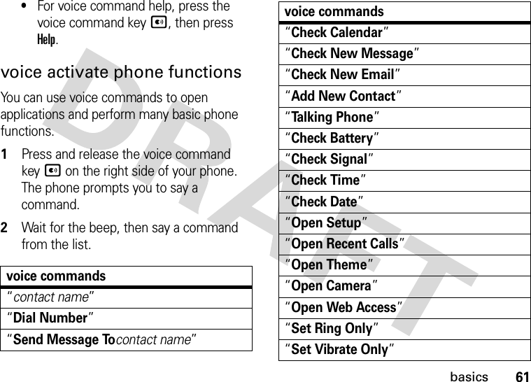 61basics•For voice command help, press the voice command keyA, then press Help.voice activate phone functionsYou can use voice commands to open applications and perform many basic phone functions.  1Press and release the voice command keyA on the right side of your phone. The phone prompts you to say a command.2Wait for the beep, then say a command from the list.voice commands“contact name”“Dial Number”“Send Message Tocontact name”“Check Calendar”“Check New Message”“Check New Email”“Add New Contact”“Talking Phone”“Check Battery”“Check Signal”“Check Time”“Check Date”“Open Setup”“Open Recent Calls”“Open Theme”“Open Camera”“Open Web Access”“Set Ring Only”“Set Vibrate Only”voice commands