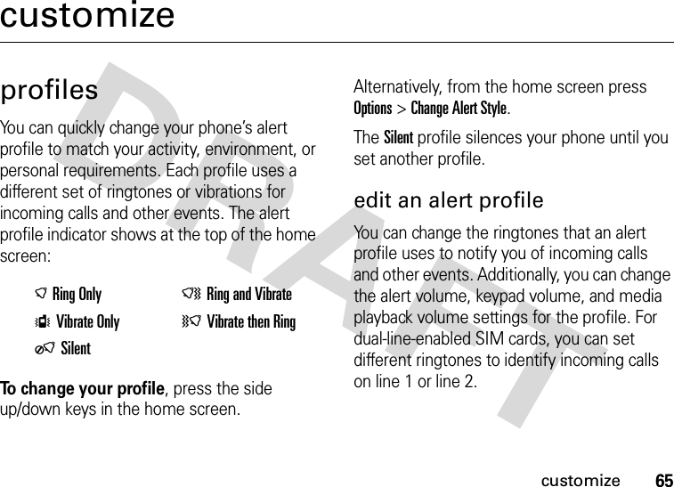 65customizecustomizeprofilesYou can quickly change your phone’s alert profile to match your activity, environment, or personal requirements. Each profile uses a different set of ringtones or vibrations for incoming calls and other events. The alert profile indicator shows at the top of the home screen:To change your profile, press the side up/down keys in the home screen. Alternatively, from the home screen press Options &gt;Change Alert Style.The Silent profile silences your phone until you set another profile.edit an alert profileYou can change the ringtones that an alert profile uses to notify you of incoming calls and other events. Additionally, you can change the alert volume, keypad volume, and media playback volume settings for the profile. For dual-line-enabled SIM cards, you can set different ringtones to identify incoming calls on line 1 or line 2.)Ring Only NRing and VibrateSVibrate Only (Vibrate then RingOSilent