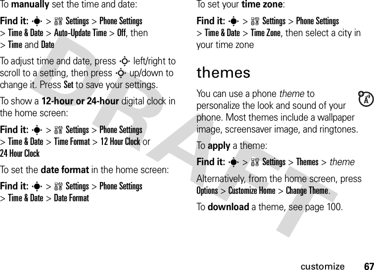 67customizeTo manually set the time and date:Find it: s&gt;wSettings &gt;Phone Settings &gt;Time &amp; Date &gt;Auto-Update Time &gt;Off, then &gt;TimeandDateTo adjust time and date, pressS left/right to scroll to a setting, then pressS up/down to change it. Press Set to save your settings.To show a 12-hour or 24-hour digital clock in the home screen:Find it: s&gt;wSettings &gt;Phone Settings &gt;Time &amp; Date &gt;Time Format &gt;12Hour Clock or 24HourClockTo set  the  date format in the home screen:Find it: s&gt;wSettings &gt;Phone Settings &gt;Time &amp; Date &gt;Date FormatTo set your time zone:Find it: s&gt;wSettings &gt;Phone Settings &gt;Time &amp; Date &gt;Time Zone, then select a city in your time zonethemesYou can use a phone theme to personalize the look and sound of your phone. Most themes include a wallpaper image, screensaver image, and ringtones.To apply a theme:Find it: s &gt;wSettings &gt;Themes &gt; themeAlternatively, from the home screen, press Options &gt;Customize Home &gt;ChangeTheme.To download a theme, see page 100.