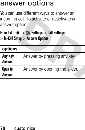 70customizeanswer optionsYou can use different ways to answer an incoming call. To activate or deactivate an answer option:Find it: s &gt;wSettings &gt;Call Settings &gt;In-Call Setup &gt;Answer OptionsoptionsAny Key AnswerAnswer by pressing any key.Open to AnswerAnswer by opening the slider.