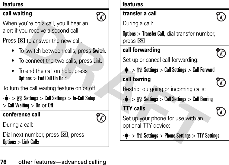 76other features—advanced callingcall waitingWhen you’re on a call, you’ll hear an alert if you receive a second call.Press N to answer the new call.•To switch between calls, press Switch.•To connect the two calls, press Link.•To end the call on hold, press Options&gt;End Call On Hold.To turn the call waiting feature on or off:s&gt;wSettings &gt;Call Settings &gt;In-Call Setup &gt;Call Waiting &gt;OnorOff.conference callDuring a call:Dial next number, press N, press Options&gt;Link Callsfeaturestransfer a callDuring a call:Options &gt;Transfer Call, dial transfer number, pressNcall forwardingSet up or cancel call forwarding:s &gt;wSettings &gt;Call Settings &gt;Call Forwardcall barringRestrict outgoing or incoming calls:s &gt;wSettings &gt;Call Settings &gt;Call BarringTTY callsSet up your phone for use with an optional TTY device:s &gt;wSettings &gt;Phone Settings &gt;TTY Settingsfeatures