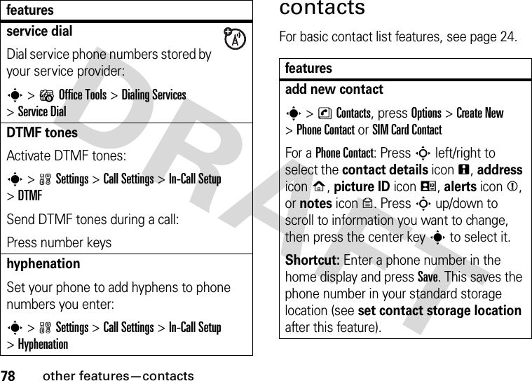 78other features—contactscontactsFor basic contact list features, see page 24.service dialDial service phone numbers stored by your service provider:s &gt;?Office Tools &gt;DialingServices &gt;Service DialDTMF tonesActivate DTMF tones:s &gt;wSettings &gt;Call Settings &gt;In-Call Setup &gt;DTMFSend DTMF tones during a call:Press number keyshyphenationSet your phone to add hyphens to phone numbers you enter:s &gt;wSettings &gt;Call Settings &gt;In-Call Setup &gt;Hyphenationfeaturesfeaturesadd new contacts &gt;nContacts, press Options &gt;Create New &gt;Phone Contact or SIM Card ContactFor a Phone Contact: Press S left/right to select the contact details iconn, address iconp, picture ID iconq, alerts iconm, or notes icono. Press S up/down to scroll to information you want to change, then press the center keys to select it.Shortcut: Enter a phone number in the home display and press Save. This saves the phone number in your standard storage location (see set contact storage location after this feature).