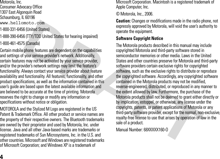 4 Motorola, Inc.Consumer Advocacy Office1307 East Algonquin RoadSchaumburg, IL 60196www.hellomoto.com1-800-331-6456 (United States)1-888-390-6456 (TTY/TDD United States for hearing impaired)1-800-461-4575 (Canada)Certain mobile phone features are dependent on the capabilities and settings of your service provider’s network. Additionally, certain features may not be activated by your service provider, and/or the provider’s network settings may limit the feature’s functionality. Always contact your service provider about feature availability and functionality. All features, functionality, and other product specifications, as well as the information contained in this user’s guide are based upon the latest available information and are believed to be accurate at the time of printing. Motorola reserves the right to change or modify any information or specifications without notice or obligation.MOTOROLA and the Stylized M Logo are registered in the US Patent &amp; Trademark Office. All other product or service names are the property of their respective owners. The Bluetooth trademarks are owned by their proprietor and used by Motorola, Inc. under license. Java and all other Java-based marks are trademarks or registered trademarks of Sun Microsystems, Inc. in the U.S. and other countries. Microsoft and Windows are registered trademarks of Microsoft Corporation; and Windows XP is a trademark of Microsoft Corporation. Macintosh is a registered trademark of Apple Computer, Inc. © Motorola, Inc., 2006.Caution: Changes or modifications made in the radio phone, not expressly approved by Motorola, will void the user’s authority to operate the equipment.Software Copyright Notice The Motorola products described in this manual may include copyrighted Motorola and third-party software stored in semiconductor memories or other media. Laws in the United States and other countries preserve for Motorola and third-party software providers certain exclusive rights for copyrighted software, such as the exclusive rights to distribute or reproduce the copyrighted software. Accordingly, any copyrighted software contained in the Motorola products may not be modified, reverse-engineered, distributed, or reproduced in any manner to the extent allowed by law. Furthermore, the purchase of the Motorola products shall not be deemed to grant either directly or by implication, estoppel, or otherwise, any license under the copyrights, patents, or patent applications of Motorola or any third-party software provider, except for the normal, non-exclusive, royalty-free license to use that arises by operation of law in the sale of a product.Manual Number: 68XXXXX160-O