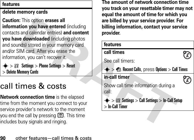 90other features—call times &amp; costscall times &amp; costsNetwork connection time is the elapsed time from the moment you connect to your service provider&apos;s network to the moment you end the call by pressing O. This time includes busy signals and ringing.The amount of network connection time you track on your resettable timer may not equal the amount of time for which you are billed by your service provider. For billing information, contact your service provider.delete memory cardsCaution: This option erases all information you have entered (including contacts and calendar entries) and content you have downloaded (including photos and sounds) stored in your memory card and/or SIM card. After you erase the information, you can’t recover it.s &gt;w Settings &gt;Phone Settings &gt;Reset &gt;Delete Memory Cardsfeaturesfeaturescall timesSee call timers:s &gt;sRecent Calls, press Options&gt;Call Timesin-call timerShow call time information during a call:s &gt;wSettings &gt;Call Settings &gt;In-Call Setup &gt;In-Call Timer