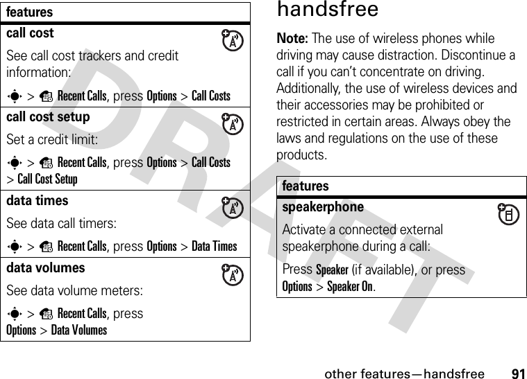 other features—handsfree91handsfreeNote: The use of wireless phones while driving may cause distraction. Discontinue a call if you can’t concentrate on driving. Additionally, the use of wireless devices and their accessories may be prohibited or restricted in certain areas. Always obey the laws and regulations on the use of these products.call costSee call cost trackers and credit information:s &gt;sRecent Calls, press Options&gt;Call Costscall cost setupSet a credit limit:s &gt;sRecent Calls, press Options &gt;Call Costs &gt;Call Cost Setupdata timesSee data call timers:s &gt;sRecent Calls, press Options&gt;DataTimesdata volumesSee data volume meters:s &gt;sRecent Calls, press Options&gt;DataVolumesfeaturesfeaturesspeakerphoneActivate a connected external speakerphone during a call:Press Speaker (if available), or press Options&gt;Speaker On.