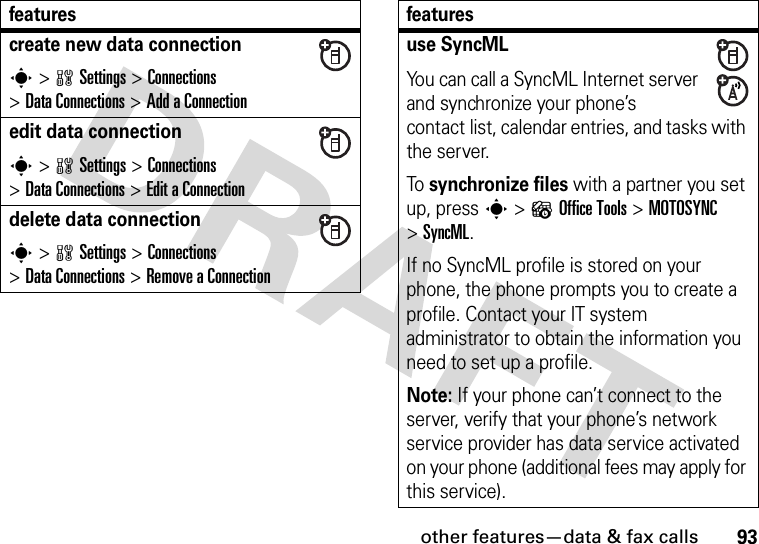 other features—data &amp; fax calls93create new data connections &gt;wSettings &gt;Connections &gt;DataConnections &gt;Add aConnectionedit data connections &gt;wSettings &gt;Connections &gt;DataConnections &gt;Edit aConnectiondelete data connections &gt;wSettings &gt;Connections &gt;DataConnections &gt;Remove aConnectionfeaturesuse SyncMLYou can call a SyncML Internet server and synchronize your phone’s contact list, calendar entries, and tasks with the server.To synchronize files with a partner you set up, press s&gt;?Office Tools &gt;MOTOSYNC &gt;SyncML.If no SyncML profile is stored on your phone, the phone prompts you to create a profile. Contact your IT system administrator to obtain the information you need to set up a profile.Note: If your phone can’t connect to the server, verify that your phone’s network service provider has data service activated on your phone (additional fees may apply for this service).features