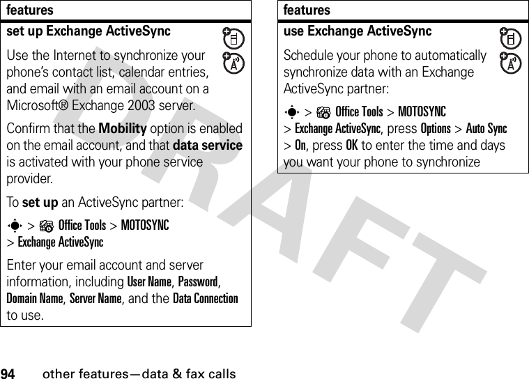 94other features—data &amp; fax callsset up Exchange ActiveSyncUse the Internet to synchronize your phone’s contact list, calendar entries, and email with an email account on a Microsoft® Exchange 2003 server.Confirm that the Mobility option is enabled on the email account, and that data service is activated with your phone service provider.To set up an ActiveSync partner:s&gt;?Office Tools &gt;MOTOSYNC &gt;Exchange ActiveSyncEnter your email account and server information, including User Name, Password, Domain Name, Server Name, and the DataConnection to use.featuresuse Exchange ActiveSyncSchedule your phone to automatically synchronize data with an Exchange ActiveSync partner:s&gt;?Office Tools &gt;MOTOSYNC &gt;Exchange ActiveSync, press Options &gt;Auto Sync &gt;On, press OK to enter the time and days you want your phone to synchronizefeatures